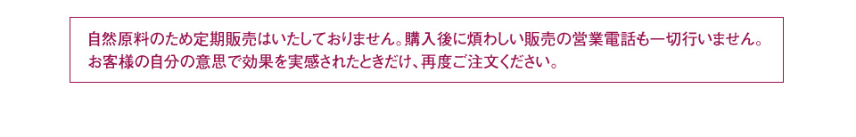 自然原料のため定期販売はいたしておりません。購入後に煩わしい販売の営業電話も一切行いません。お客様の自分の意思で効果を実感されたときだけ、再度ご注文ください。