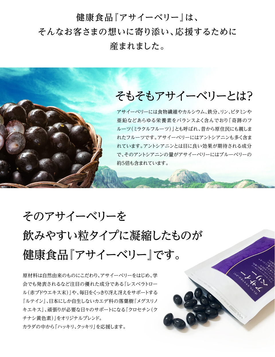 健康食品『アサイーベリー』は、そんなお客さまの想いに寄り添い、応援するために産まれました。アサイーベリーは「奇跡のフルーツ（ミラクルフルーツ）」とも呼ばれ、昔から原住民にも親しまれたフルーツです。アサイーベリーにはアントシアニンが多く含まれ目に良い効果が期待されています。そのアントシアニ