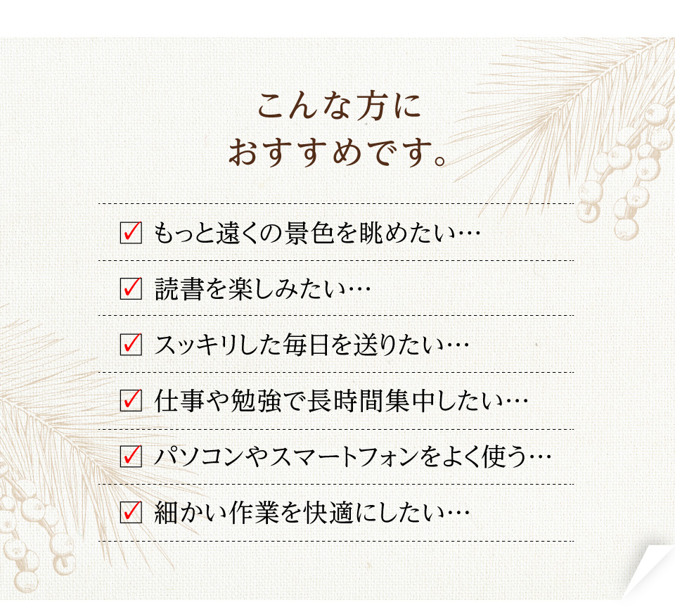 □ もっと遠くの景色を眺めたい… □ 読書を楽しみたい… □ スッキリした毎日を送りたい… □ 仕事や勉強で長時間集中したい… □ パソコンやスマートフォンをよく使う… □ 細かい作業を快適にしたい…
